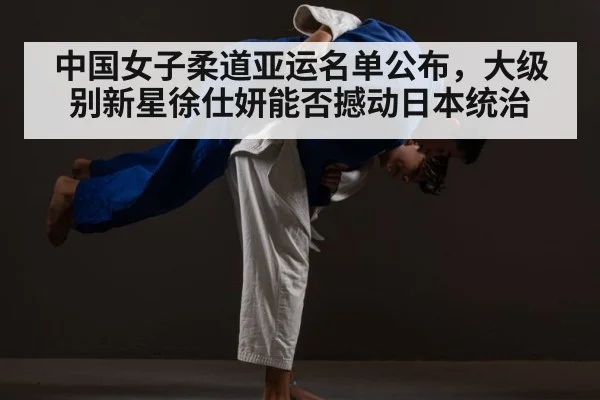 中国女子柔道亚运名单公布,大级别新星徐仕妍能否撼动日本统治